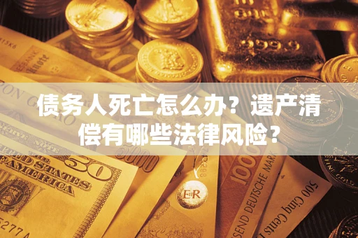 北京债务人死亡怎么办？遗产清偿有哪些法律风险？