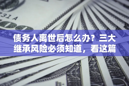 北京债务人离世后怎么办？三大继承风险必须知道，看这篇就够了