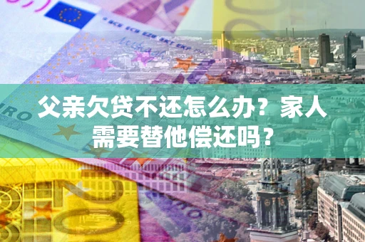 北京父亲欠贷不还怎么办？家人需要替他偿还吗？